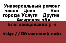 Универсальный ремонт часов › Цена ­ 100 - Все города Услуги » Другие   . Амурская обл.,Благовещенский р-н